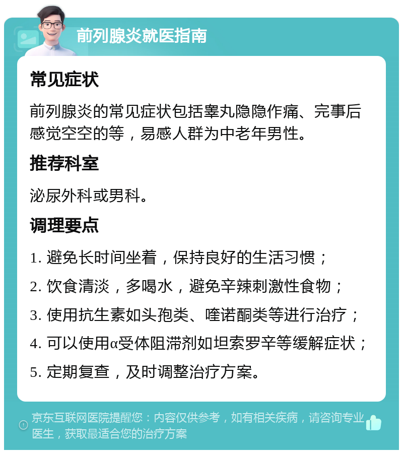 前列腺炎就医指南 常见症状 前列腺炎的常见症状包括睾丸隐隐作痛、完事后感觉空空的等，易感人群为中老年男性。 推荐科室 泌尿外科或男科。 调理要点 1. 避免长时间坐着，保持良好的生活习惯； 2. 饮食清淡，多喝水，避免辛辣刺激性食物； 3. 使用抗生素如头孢类、喹诺酮类等进行治疗； 4. 可以使用α受体阻滞剂如坦索罗辛等缓解症状； 5. 定期复查，及时调整治疗方案。