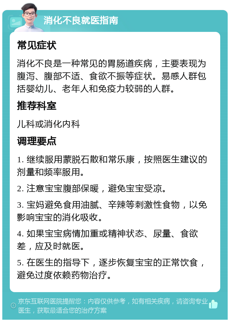 消化不良就医指南 常见症状 消化不良是一种常见的胃肠道疾病，主要表现为腹泻、腹部不适、食欲不振等症状。易感人群包括婴幼儿、老年人和免疫力较弱的人群。 推荐科室 儿科或消化内科 调理要点 1. 继续服用蒙脱石散和常乐康，按照医生建议的剂量和频率服用。 2. 注意宝宝腹部保暖，避免宝宝受凉。 3. 宝妈避免食用油腻、辛辣等刺激性食物，以免影响宝宝的消化吸收。 4. 如果宝宝病情加重或精神状态、尿量、食欲差，应及时就医。 5. 在医生的指导下，逐步恢复宝宝的正常饮食，避免过度依赖药物治疗。