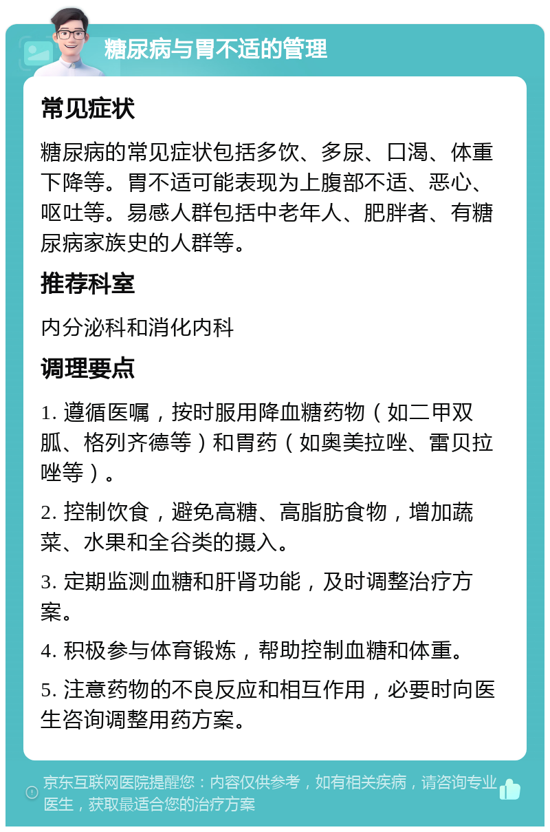 糖尿病与胃不适的管理 常见症状 糖尿病的常见症状包括多饮、多尿、口渴、体重下降等。胃不适可能表现为上腹部不适、恶心、呕吐等。易感人群包括中老年人、肥胖者、有糖尿病家族史的人群等。 推荐科室 内分泌科和消化内科 调理要点 1. 遵循医嘱，按时服用降血糖药物（如二甲双胍、格列齐德等）和胃药（如奥美拉唑、雷贝拉唑等）。 2. 控制饮食，避免高糖、高脂肪食物，增加蔬菜、水果和全谷类的摄入。 3. 定期监测血糖和肝肾功能，及时调整治疗方案。 4. 积极参与体育锻炼，帮助控制血糖和体重。 5. 注意药物的不良反应和相互作用，必要时向医生咨询调整用药方案。