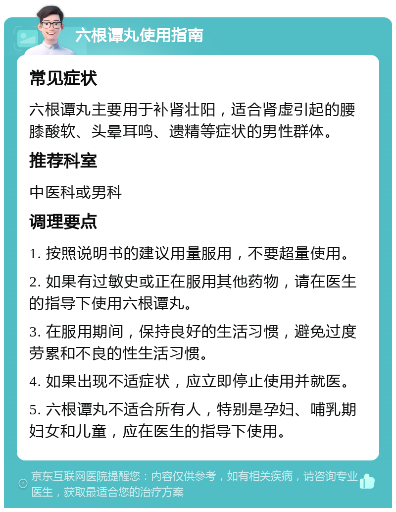 六根谭丸使用指南 常见症状 六根谭丸主要用于补肾壮阳，适合肾虚引起的腰膝酸软、头晕耳鸣、遗精等症状的男性群体。 推荐科室 中医科或男科 调理要点 1. 按照说明书的建议用量服用，不要超量使用。 2. 如果有过敏史或正在服用其他药物，请在医生的指导下使用六根谭丸。 3. 在服用期间，保持良好的生活习惯，避免过度劳累和不良的性生活习惯。 4. 如果出现不适症状，应立即停止使用并就医。 5. 六根谭丸不适合所有人，特别是孕妇、哺乳期妇女和儿童，应在医生的指导下使用。