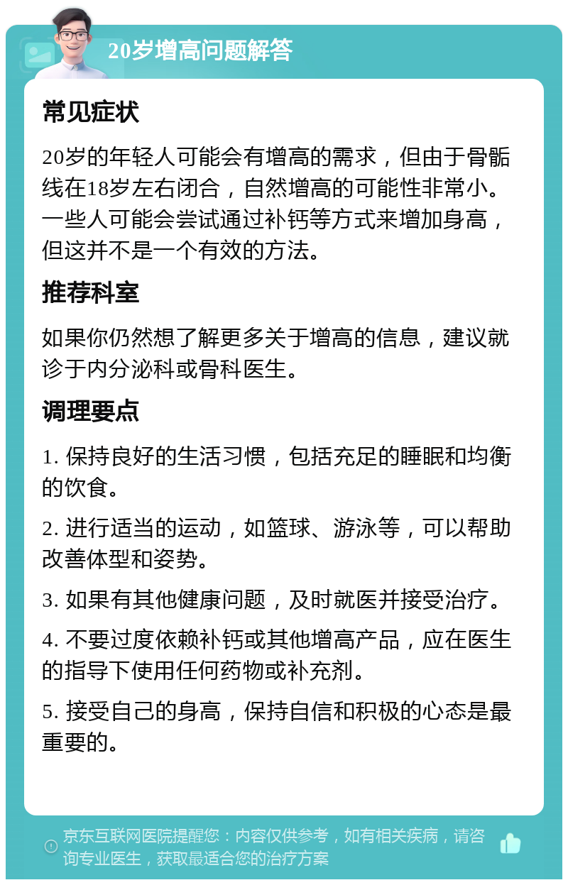 20岁增高问题解答 常见症状 20岁的年轻人可能会有增高的需求，但由于骨骺线在18岁左右闭合，自然增高的可能性非常小。一些人可能会尝试通过补钙等方式来增加身高，但这并不是一个有效的方法。 推荐科室 如果你仍然想了解更多关于增高的信息，建议就诊于内分泌科或骨科医生。 调理要点 1. 保持良好的生活习惯，包括充足的睡眠和均衡的饮食。 2. 进行适当的运动，如篮球、游泳等，可以帮助改善体型和姿势。 3. 如果有其他健康问题，及时就医并接受治疗。 4. 不要过度依赖补钙或其他增高产品，应在医生的指导下使用任何药物或补充剂。 5. 接受自己的身高，保持自信和积极的心态是最重要的。