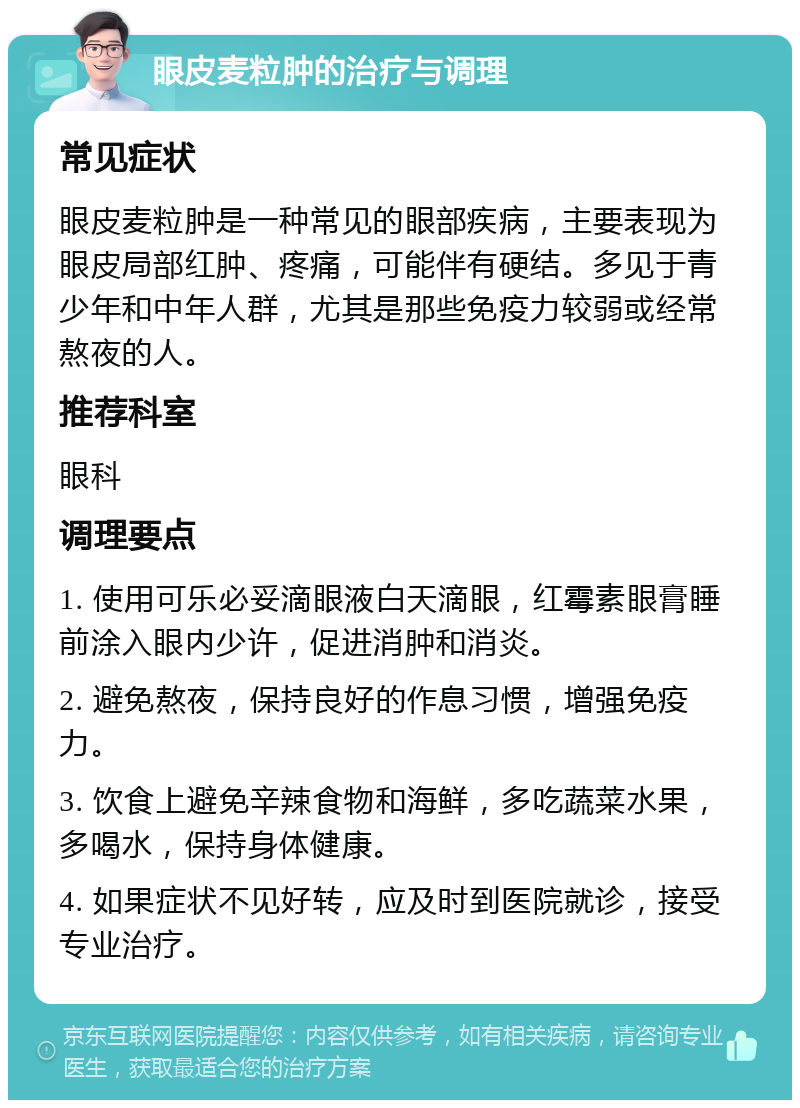 眼皮麦粒肿的治疗与调理 常见症状 眼皮麦粒肿是一种常见的眼部疾病，主要表现为眼皮局部红肿、疼痛，可能伴有硬结。多见于青少年和中年人群，尤其是那些免疫力较弱或经常熬夜的人。 推荐科室 眼科 调理要点 1. 使用可乐必妥滴眼液白天滴眼，红霉素眼膏睡前涂入眼内少许，促进消肿和消炎。 2. 避免熬夜，保持良好的作息习惯，增强免疫力。 3. 饮食上避免辛辣食物和海鲜，多吃蔬菜水果，多喝水，保持身体健康。 4. 如果症状不见好转，应及时到医院就诊，接受专业治疗。