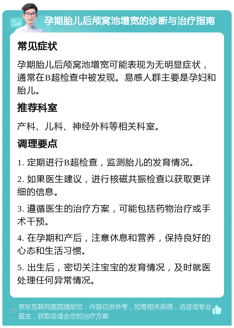 孕期胎儿后颅窝池增宽的诊断与治疗指南 常见症状 孕期胎儿后颅窝池增宽可能表现为无明显症状，通常在B超检查中被发现。易感人群主要是孕妇和胎儿。 推荐科室 产科、儿科、神经外科等相关科室。 调理要点 1. 定期进行B超检查，监测胎儿的发育情况。 2. 如果医生建议，进行核磁共振检查以获取更详细的信息。 3. 遵循医生的治疗方案，可能包括药物治疗或手术干预。 4. 在孕期和产后，注意休息和营养，保持良好的心态和生活习惯。 5. 出生后，密切关注宝宝的发育情况，及时就医处理任何异常情况。