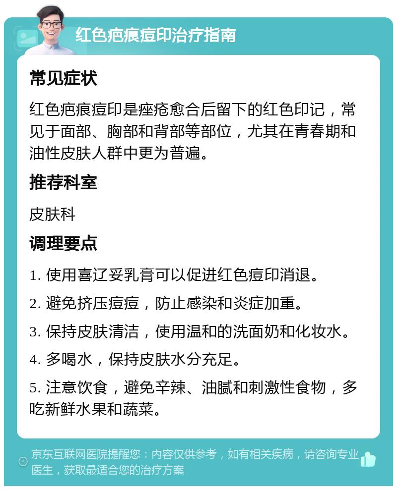 红色疤痕痘印治疗指南 常见症状 红色疤痕痘印是痤疮愈合后留下的红色印记，常见于面部、胸部和背部等部位，尤其在青春期和油性皮肤人群中更为普遍。 推荐科室 皮肤科 调理要点 1. 使用喜辽妥乳膏可以促进红色痘印消退。 2. 避免挤压痘痘，防止感染和炎症加重。 3. 保持皮肤清洁，使用温和的洗面奶和化妆水。 4. 多喝水，保持皮肤水分充足。 5. 注意饮食，避免辛辣、油腻和刺激性食物，多吃新鲜水果和蔬菜。