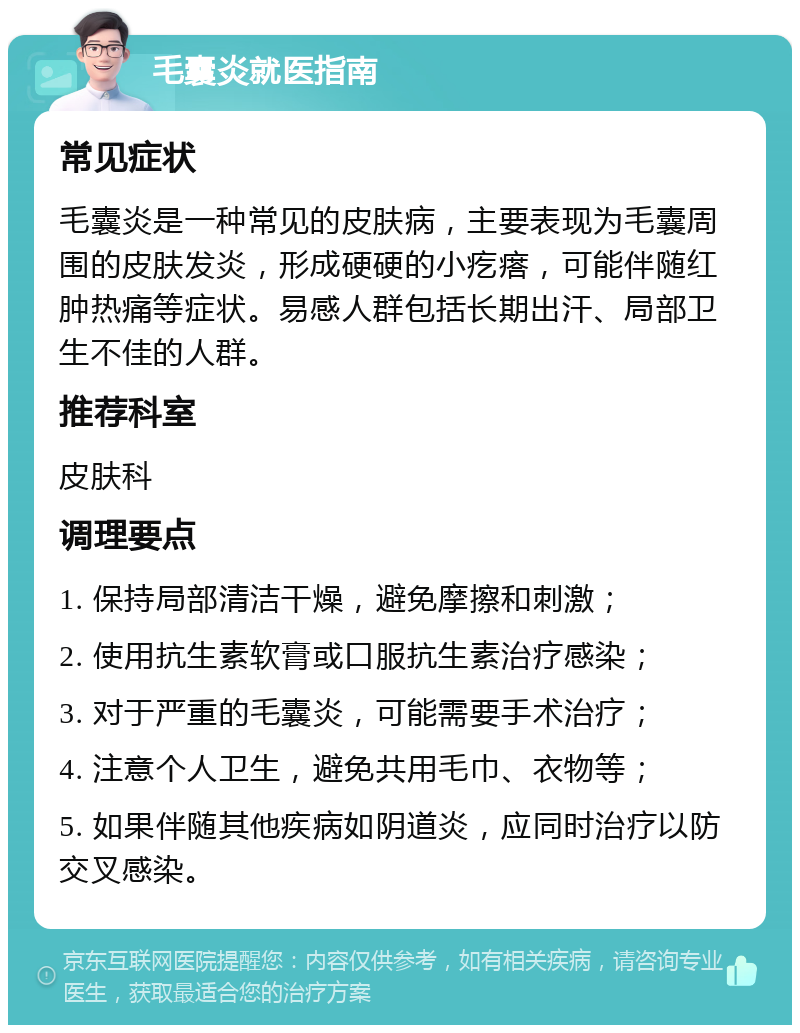 毛囊炎就医指南 常见症状 毛囊炎是一种常见的皮肤病，主要表现为毛囊周围的皮肤发炎，形成硬硬的小疙瘩，可能伴随红肿热痛等症状。易感人群包括长期出汗、局部卫生不佳的人群。 推荐科室 皮肤科 调理要点 1. 保持局部清洁干燥，避免摩擦和刺激； 2. 使用抗生素软膏或口服抗生素治疗感染； 3. 对于严重的毛囊炎，可能需要手术治疗； 4. 注意个人卫生，避免共用毛巾、衣物等； 5. 如果伴随其他疾病如阴道炎，应同时治疗以防交叉感染。