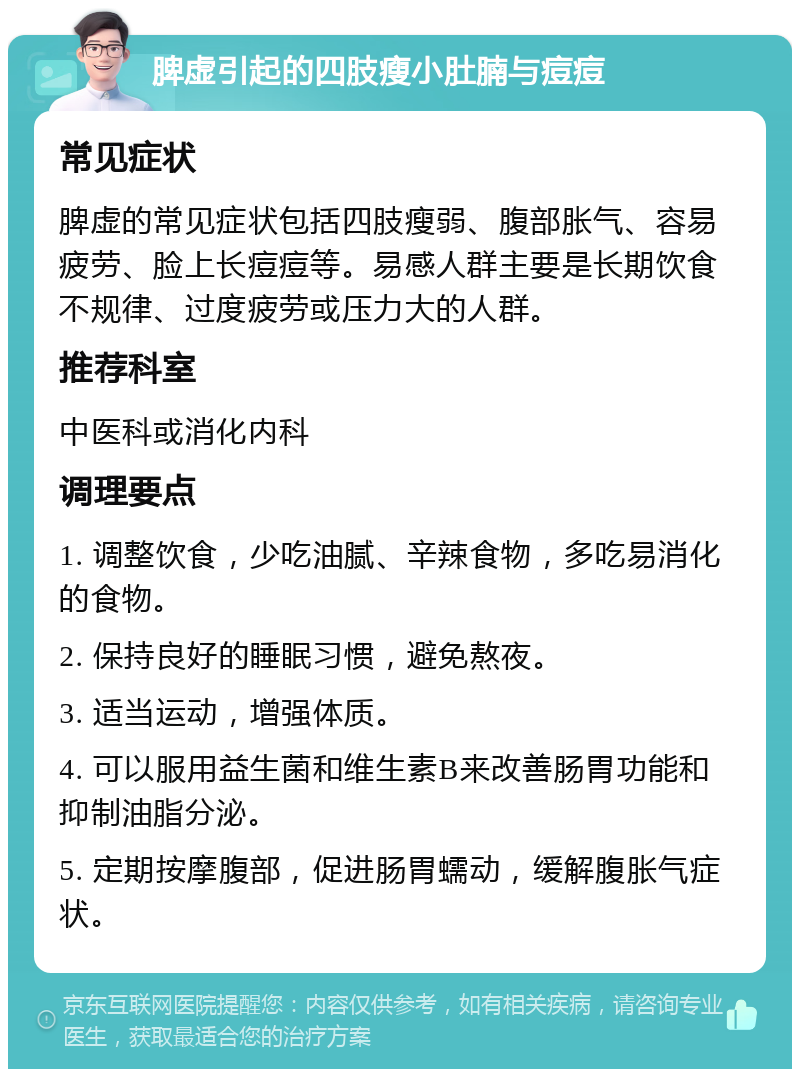 脾虚引起的四肢瘦小肚腩与痘痘 常见症状 脾虚的常见症状包括四肢瘦弱、腹部胀气、容易疲劳、脸上长痘痘等。易感人群主要是长期饮食不规律、过度疲劳或压力大的人群。 推荐科室 中医科或消化内科 调理要点 1. 调整饮食，少吃油腻、辛辣食物，多吃易消化的食物。 2. 保持良好的睡眠习惯，避免熬夜。 3. 适当运动，增强体质。 4. 可以服用益生菌和维生素B来改善肠胃功能和抑制油脂分泌。 5. 定期按摩腹部，促进肠胃蠕动，缓解腹胀气症状。