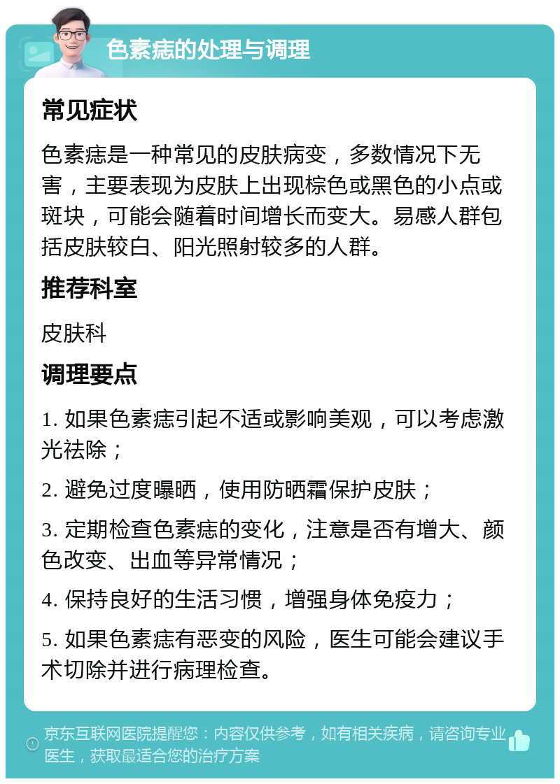 色素痣的处理与调理 常见症状 色素痣是一种常见的皮肤病变，多数情况下无害，主要表现为皮肤上出现棕色或黑色的小点或斑块，可能会随着时间增长而变大。易感人群包括皮肤较白、阳光照射较多的人群。 推荐科室 皮肤科 调理要点 1. 如果色素痣引起不适或影响美观，可以考虑激光祛除； 2. 避免过度曝晒，使用防晒霜保护皮肤； 3. 定期检查色素痣的变化，注意是否有增大、颜色改变、出血等异常情况； 4. 保持良好的生活习惯，增强身体免疫力； 5. 如果色素痣有恶变的风险，医生可能会建议手术切除并进行病理检查。