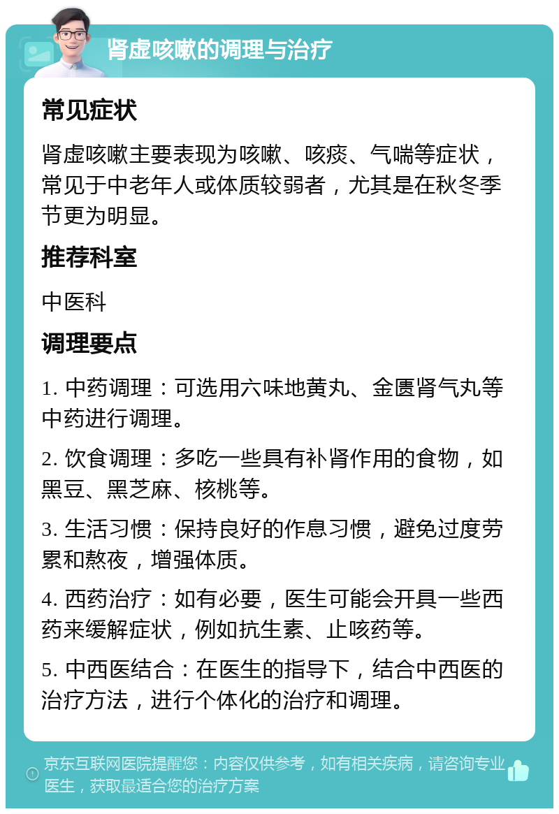 肾虚咳嗽的调理与治疗 常见症状 肾虚咳嗽主要表现为咳嗽、咳痰、气喘等症状，常见于中老年人或体质较弱者，尤其是在秋冬季节更为明显。 推荐科室 中医科 调理要点 1. 中药调理：可选用六味地黄丸、金匮肾气丸等中药进行调理。 2. 饮食调理：多吃一些具有补肾作用的食物，如黑豆、黑芝麻、核桃等。 3. 生活习惯：保持良好的作息习惯，避免过度劳累和熬夜，增强体质。 4. 西药治疗：如有必要，医生可能会开具一些西药来缓解症状，例如抗生素、止咳药等。 5. 中西医结合：在医生的指导下，结合中西医的治疗方法，进行个体化的治疗和调理。