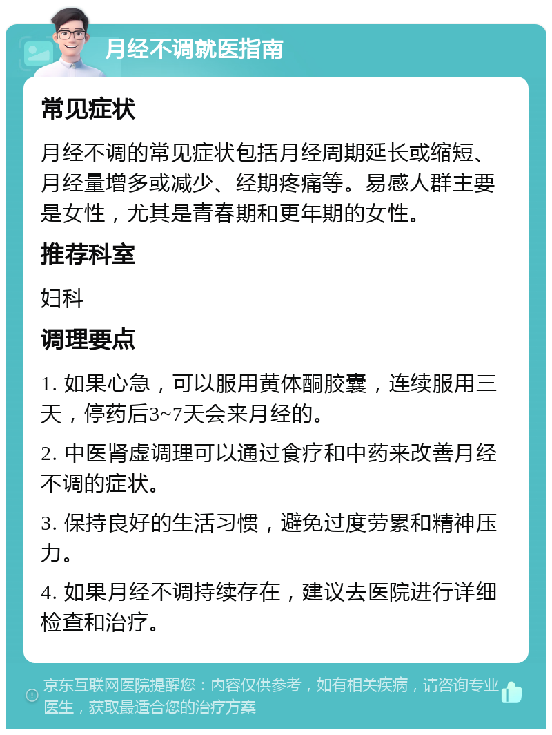 月经不调就医指南 常见症状 月经不调的常见症状包括月经周期延长或缩短、月经量增多或减少、经期疼痛等。易感人群主要是女性，尤其是青春期和更年期的女性。 推荐科室 妇科 调理要点 1. 如果心急，可以服用黄体酮胶囊，连续服用三天，停药后3~7天会来月经的。 2. 中医肾虚调理可以通过食疗和中药来改善月经不调的症状。 3. 保持良好的生活习惯，避免过度劳累和精神压力。 4. 如果月经不调持续存在，建议去医院进行详细检查和治疗。