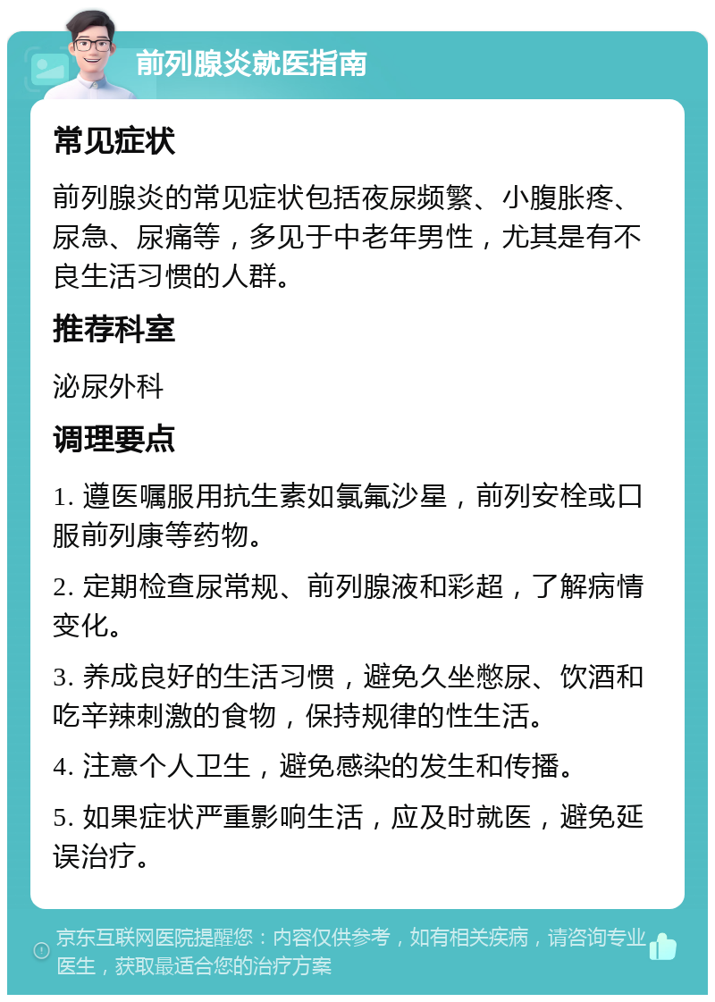 前列腺炎就医指南 常见症状 前列腺炎的常见症状包括夜尿频繁、小腹胀疼、尿急、尿痛等，多见于中老年男性，尤其是有不良生活习惯的人群。 推荐科室 泌尿外科 调理要点 1. 遵医嘱服用抗生素如氯氟沙星，前列安栓或口服前列康等药物。 2. 定期检查尿常规、前列腺液和彩超，了解病情变化。 3. 养成良好的生活习惯，避免久坐憋尿、饮酒和吃辛辣刺激的食物，保持规律的性生活。 4. 注意个人卫生，避免感染的发生和传播。 5. 如果症状严重影响生活，应及时就医，避免延误治疗。