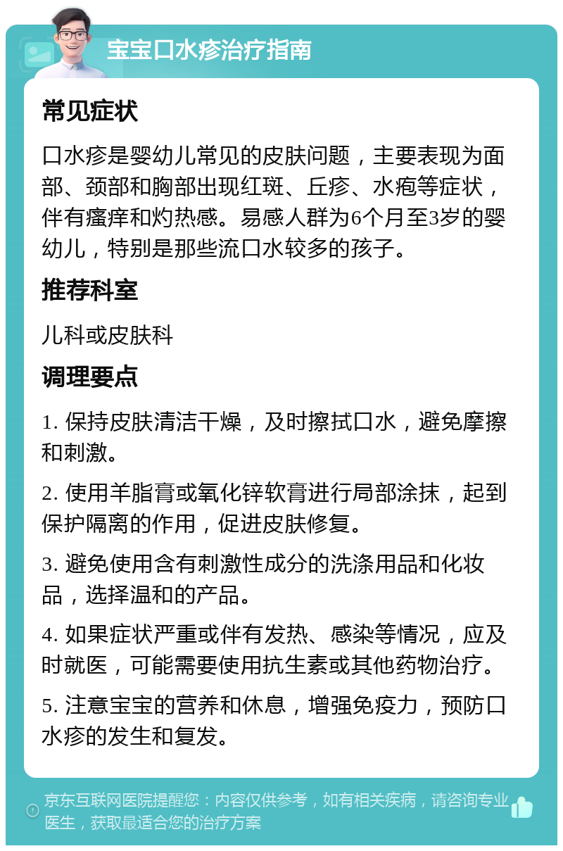 宝宝口水疹治疗指南 常见症状 口水疹是婴幼儿常见的皮肤问题，主要表现为面部、颈部和胸部出现红斑、丘疹、水疱等症状，伴有瘙痒和灼热感。易感人群为6个月至3岁的婴幼儿，特别是那些流口水较多的孩子。 推荐科室 儿科或皮肤科 调理要点 1. 保持皮肤清洁干燥，及时擦拭口水，避免摩擦和刺激。 2. 使用羊脂膏或氧化锌软膏进行局部涂抹，起到保护隔离的作用，促进皮肤修复。 3. 避免使用含有刺激性成分的洗涤用品和化妆品，选择温和的产品。 4. 如果症状严重或伴有发热、感染等情况，应及时就医，可能需要使用抗生素或其他药物治疗。 5. 注意宝宝的营养和休息，增强免疫力，预防口水疹的发生和复发。