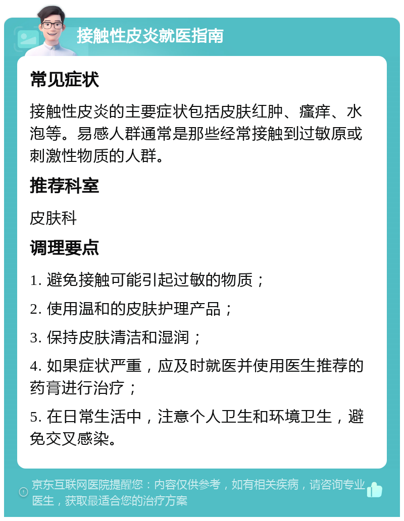 接触性皮炎就医指南 常见症状 接触性皮炎的主要症状包括皮肤红肿、瘙痒、水泡等。易感人群通常是那些经常接触到过敏原或刺激性物质的人群。 推荐科室 皮肤科 调理要点 1. 避免接触可能引起过敏的物质； 2. 使用温和的皮肤护理产品； 3. 保持皮肤清洁和湿润； 4. 如果症状严重，应及时就医并使用医生推荐的药膏进行治疗； 5. 在日常生活中，注意个人卫生和环境卫生，避免交叉感染。