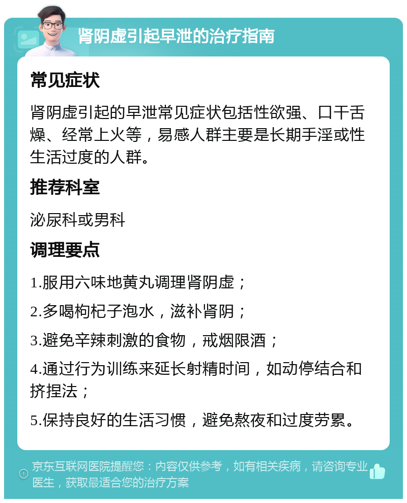 肾阴虚引起早泄的治疗指南 常见症状 肾阴虚引起的早泄常见症状包括性欲强、口干舌燥、经常上火等，易感人群主要是长期手淫或性生活过度的人群。 推荐科室 泌尿科或男科 调理要点 1.服用六味地黄丸调理肾阴虚； 2.多喝枸杞子泡水，滋补肾阴； 3.避免辛辣刺激的食物，戒烟限酒； 4.通过行为训练来延长射精时间，如动停结合和挤捏法； 5.保持良好的生活习惯，避免熬夜和过度劳累。