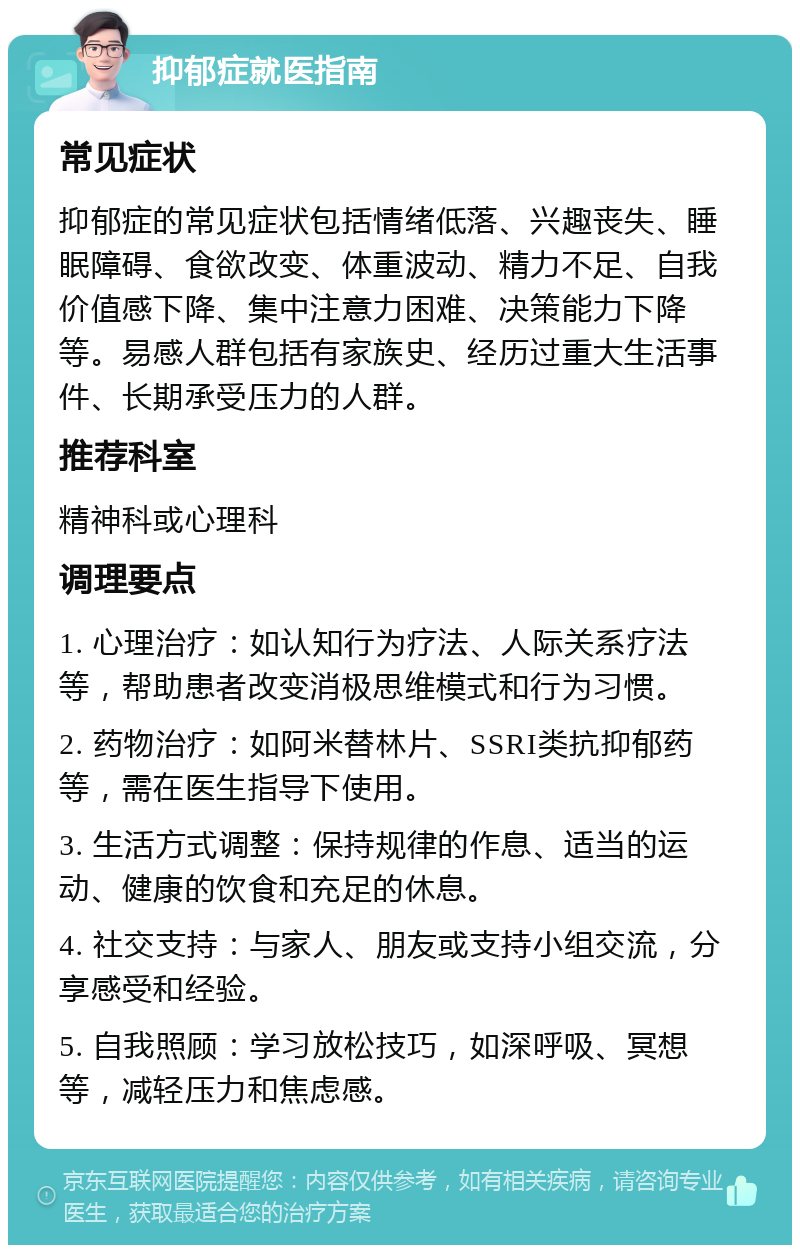 抑郁症就医指南 常见症状 抑郁症的常见症状包括情绪低落、兴趣丧失、睡眠障碍、食欲改变、体重波动、精力不足、自我价值感下降、集中注意力困难、决策能力下降等。易感人群包括有家族史、经历过重大生活事件、长期承受压力的人群。 推荐科室 精神科或心理科 调理要点 1. 心理治疗：如认知行为疗法、人际关系疗法等，帮助患者改变消极思维模式和行为习惯。 2. 药物治疗：如阿米替林片、SSRI类抗抑郁药等，需在医生指导下使用。 3. 生活方式调整：保持规律的作息、适当的运动、健康的饮食和充足的休息。 4. 社交支持：与家人、朋友或支持小组交流，分享感受和经验。 5. 自我照顾：学习放松技巧，如深呼吸、冥想等，减轻压力和焦虑感。