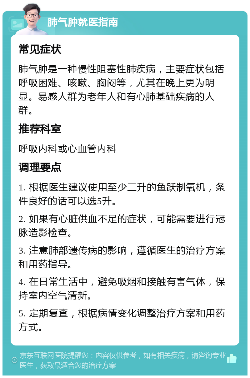 肺气肿就医指南 常见症状 肺气肿是一种慢性阻塞性肺疾病，主要症状包括呼吸困难、咳嗽、胸闷等，尤其在晚上更为明显。易感人群为老年人和有心肺基础疾病的人群。 推荐科室 呼吸内科或心血管内科 调理要点 1. 根据医生建议使用至少三升的鱼跃制氧机，条件良好的话可以选5升。 2. 如果有心脏供血不足的症状，可能需要进行冠脉造影检查。 3. 注意肺部遗传病的影响，遵循医生的治疗方案和用药指导。 4. 在日常生活中，避免吸烟和接触有害气体，保持室内空气清新。 5. 定期复查，根据病情变化调整治疗方案和用药方式。