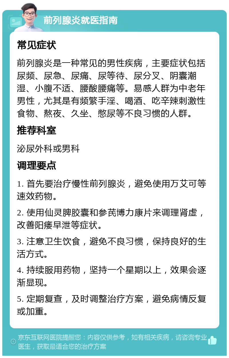 前列腺炎就医指南 常见症状 前列腺炎是一种常见的男性疾病，主要症状包括尿频、尿急、尿痛、尿等待、尿分叉、阴囊潮湿、小腹不适、腰酸腰痛等。易感人群为中老年男性，尤其是有频繁手淫、喝酒、吃辛辣刺激性食物、熬夜、久坐、憋尿等不良习惯的人群。 推荐科室 泌尿外科或男科 调理要点 1. 首先要治疗慢性前列腺炎，避免使用万艾可等速效药物。 2. 使用仙灵脾胶囊和参芪博力康片来调理肾虚，改善阳痿早泄等症状。 3. 注意卫生饮食，避免不良习惯，保持良好的生活方式。 4. 持续服用药物，坚持一个星期以上，效果会逐渐显现。 5. 定期复查，及时调整治疗方案，避免病情反复或加重。