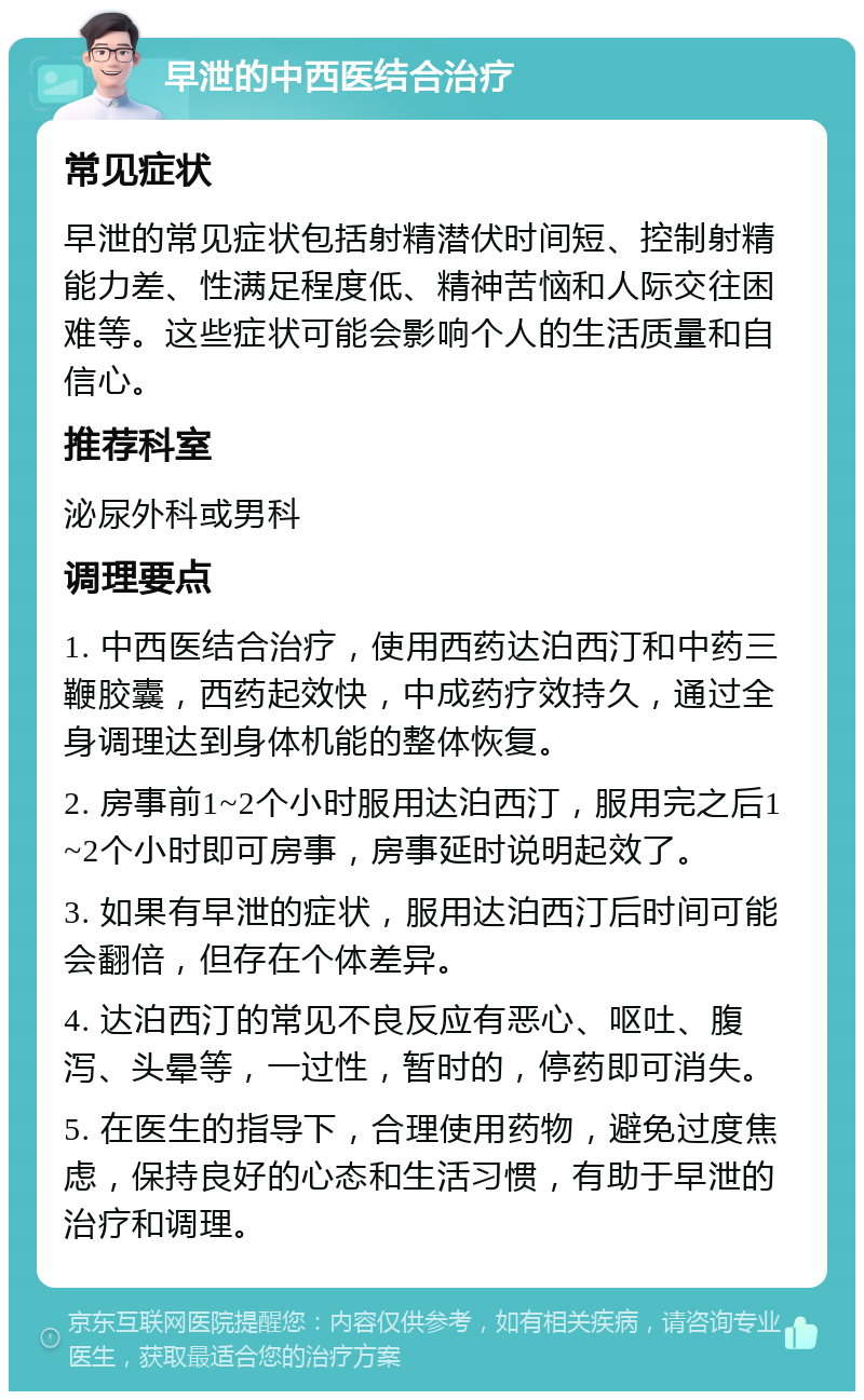 早泄的中西医结合治疗 常见症状 早泄的常见症状包括射精潜伏时间短、控制射精能力差、性满足程度低、精神苦恼和人际交往困难等。这些症状可能会影响个人的生活质量和自信心。 推荐科室 泌尿外科或男科 调理要点 1. 中西医结合治疗，使用西药达泊西汀和中药三鞭胶囊，西药起效快，中成药疗效持久，通过全身调理达到身体机能的整体恢复。 2. 房事前1~2个小时服用达泊西汀，服用完之后1~2个小时即可房事，房事延时说明起效了。 3. 如果有早泄的症状，服用达泊西汀后时间可能会翻倍，但存在个体差异。 4. 达泊西汀的常见不良反应有恶心、呕吐、腹泻、头晕等，一过性，暂时的，停药即可消失。 5. 在医生的指导下，合理使用药物，避免过度焦虑，保持良好的心态和生活习惯，有助于早泄的治疗和调理。