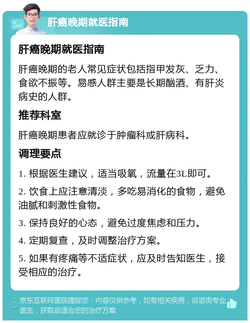 肝癌晚期就医指南 肝癌晚期就医指南 肝癌晚期的老人常见症状包括指甲发灰、乏力、食欲不振等。易感人群主要是长期酗酒、有肝炎病史的人群。 推荐科室 肝癌晚期患者应就诊于肿瘤科或肝病科。 调理要点 1. 根据医生建议，适当吸氧，流量在3L即可。 2. 饮食上应注意清淡，多吃易消化的食物，避免油腻和刺激性食物。 3. 保持良好的心态，避免过度焦虑和压力。 4. 定期复查，及时调整治疗方案。 5. 如果有疼痛等不适症状，应及时告知医生，接受相应的治疗。