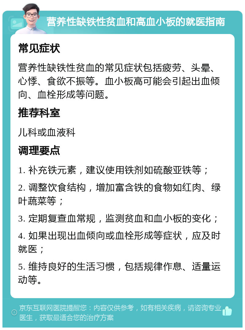 营养性缺铁性贫血和高血小板的就医指南 常见症状 营养性缺铁性贫血的常见症状包括疲劳、头晕、心悸、食欲不振等。血小板高可能会引起出血倾向、血栓形成等问题。 推荐科室 儿科或血液科 调理要点 1. 补充铁元素，建议使用铁剂如硫酸亚铁等； 2. 调整饮食结构，增加富含铁的食物如红肉、绿叶蔬菜等； 3. 定期复查血常规，监测贫血和血小板的变化； 4. 如果出现出血倾向或血栓形成等症状，应及时就医； 5. 维持良好的生活习惯，包括规律作息、适量运动等。