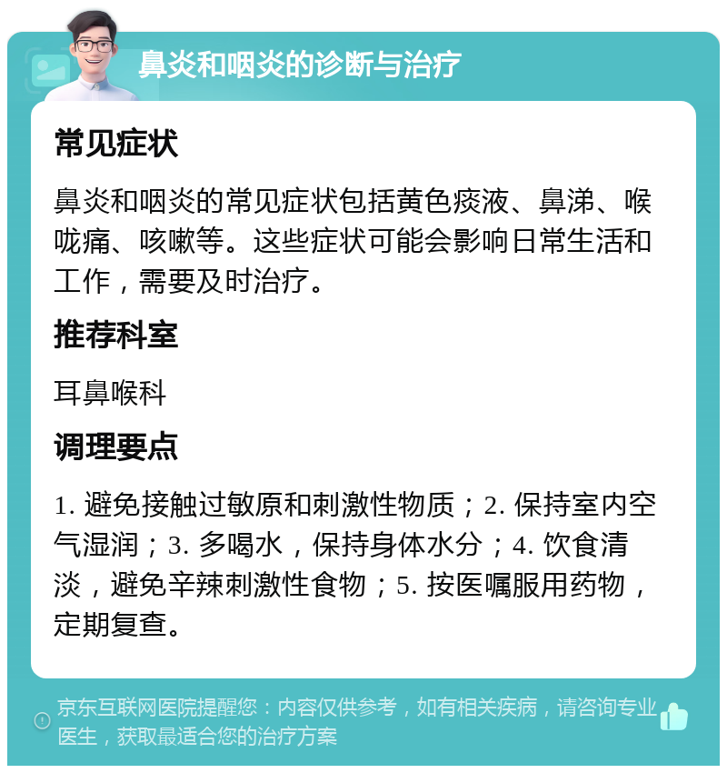 鼻炎和咽炎的诊断与治疗 常见症状 鼻炎和咽炎的常见症状包括黄色痰液、鼻涕、喉咙痛、咳嗽等。这些症状可能会影响日常生活和工作，需要及时治疗。 推荐科室 耳鼻喉科 调理要点 1. 避免接触过敏原和刺激性物质；2. 保持室内空气湿润；3. 多喝水，保持身体水分；4. 饮食清淡，避免辛辣刺激性食物；5. 按医嘱服用药物，定期复查。