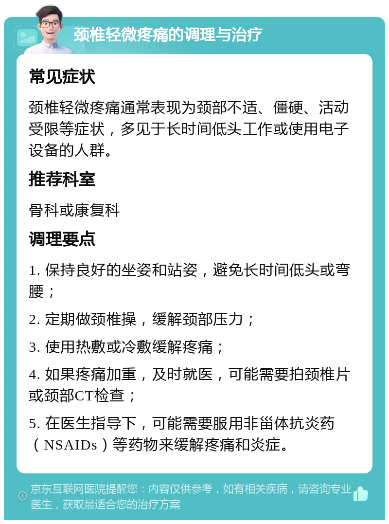 颈椎轻微疼痛的调理与治疗 常见症状 颈椎轻微疼痛通常表现为颈部不适、僵硬、活动受限等症状，多见于长时间低头工作或使用电子设备的人群。 推荐科室 骨科或康复科 调理要点 1. 保持良好的坐姿和站姿，避免长时间低头或弯腰； 2. 定期做颈椎操，缓解颈部压力； 3. 使用热敷或冷敷缓解疼痛； 4. 如果疼痛加重，及时就医，可能需要拍颈椎片或颈部CT检查； 5. 在医生指导下，可能需要服用非甾体抗炎药（NSAIDs）等药物来缓解疼痛和炎症。