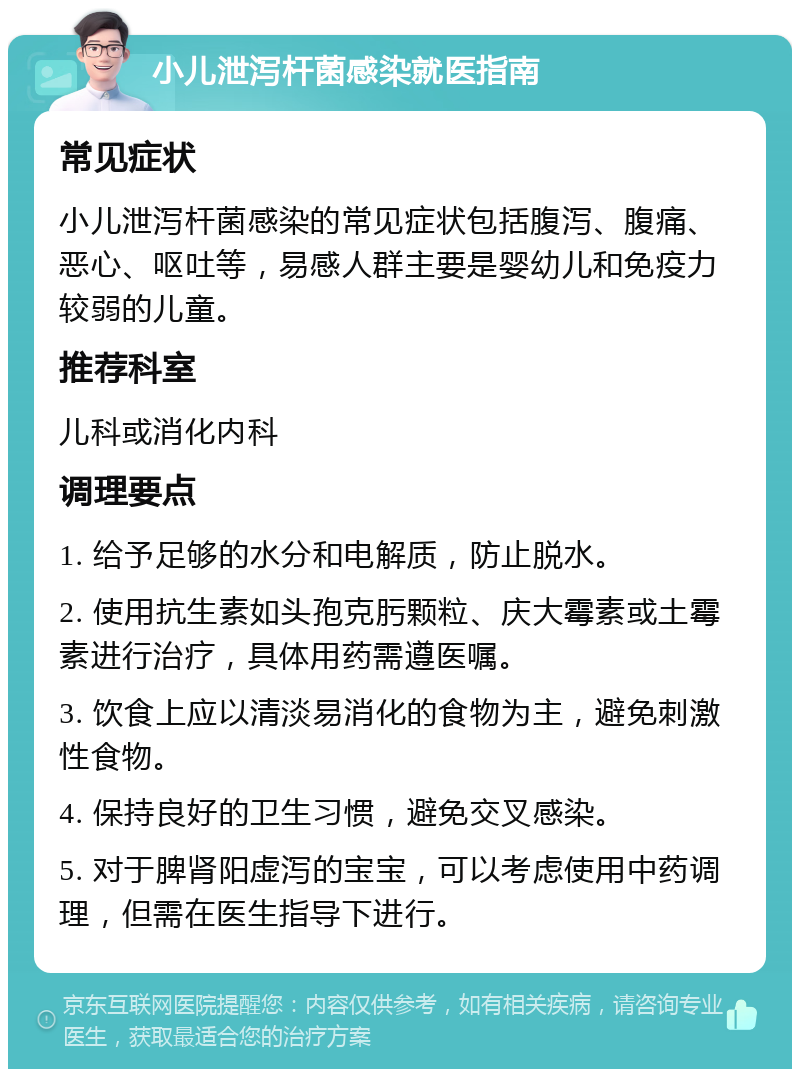 小儿泄泻杆菌感染就医指南 常见症状 小儿泄泻杆菌感染的常见症状包括腹泻、腹痛、恶心、呕吐等，易感人群主要是婴幼儿和免疫力较弱的儿童。 推荐科室 儿科或消化内科 调理要点 1. 给予足够的水分和电解质，防止脱水。 2. 使用抗生素如头孢克肟颗粒、庆大霉素或土霉素进行治疗，具体用药需遵医嘱。 3. 饮食上应以清淡易消化的食物为主，避免刺激性食物。 4. 保持良好的卫生习惯，避免交叉感染。 5. 对于脾肾阳虚泻的宝宝，可以考虑使用中药调理，但需在医生指导下进行。