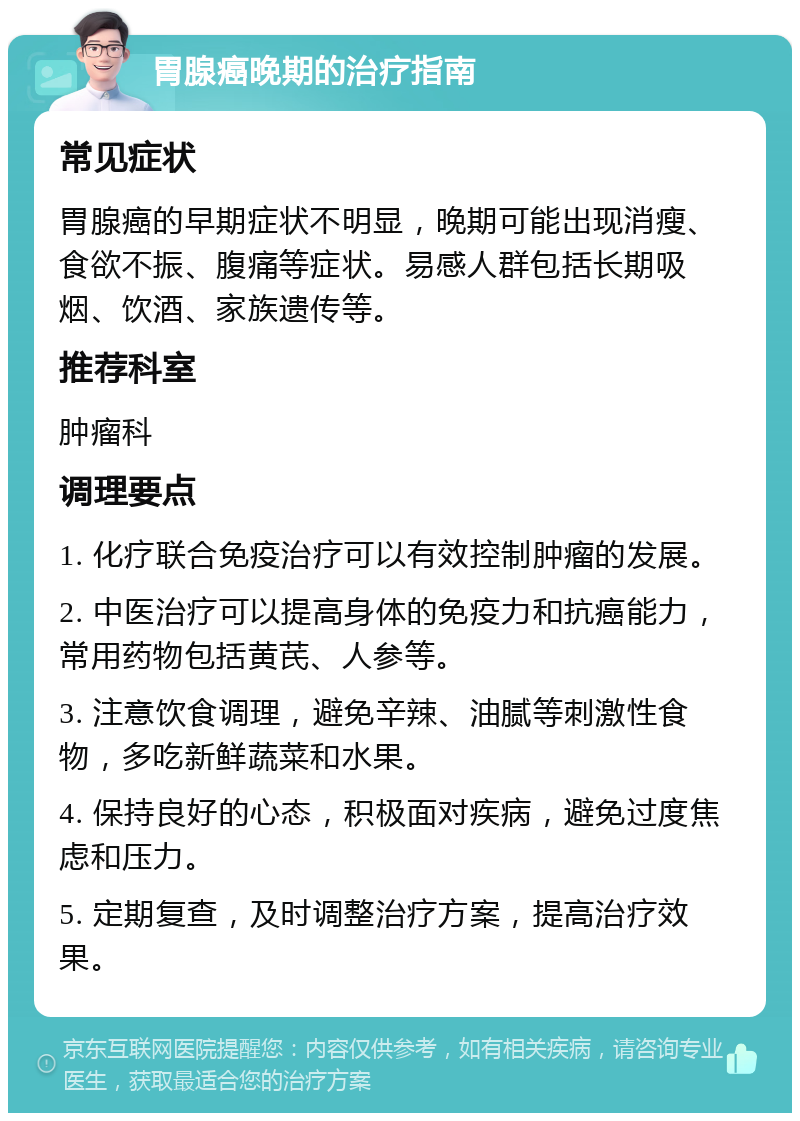 胃腺癌晚期的治疗指南 常见症状 胃腺癌的早期症状不明显，晚期可能出现消瘦、食欲不振、腹痛等症状。易感人群包括长期吸烟、饮酒、家族遗传等。 推荐科室 肿瘤科 调理要点 1. 化疗联合免疫治疗可以有效控制肿瘤的发展。 2. 中医治疗可以提高身体的免疫力和抗癌能力，常用药物包括黄芪、人参等。 3. 注意饮食调理，避免辛辣、油腻等刺激性食物，多吃新鲜蔬菜和水果。 4. 保持良好的心态，积极面对疾病，避免过度焦虑和压力。 5. 定期复查，及时调整治疗方案，提高治疗效果。