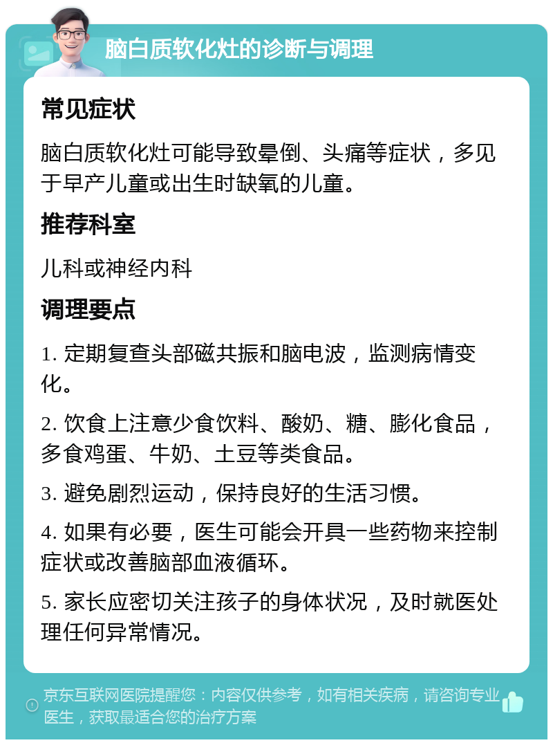 脑白质软化灶的诊断与调理 常见症状 脑白质软化灶可能导致晕倒、头痛等症状，多见于早产儿童或出生时缺氧的儿童。 推荐科室 儿科或神经内科 调理要点 1. 定期复查头部磁共振和脑电波，监测病情变化。 2. 饮食上注意少食饮料、酸奶、糖、膨化食品，多食鸡蛋、牛奶、土豆等类食品。 3. 避免剧烈运动，保持良好的生活习惯。 4. 如果有必要，医生可能会开具一些药物来控制症状或改善脑部血液循环。 5. 家长应密切关注孩子的身体状况，及时就医处理任何异常情况。