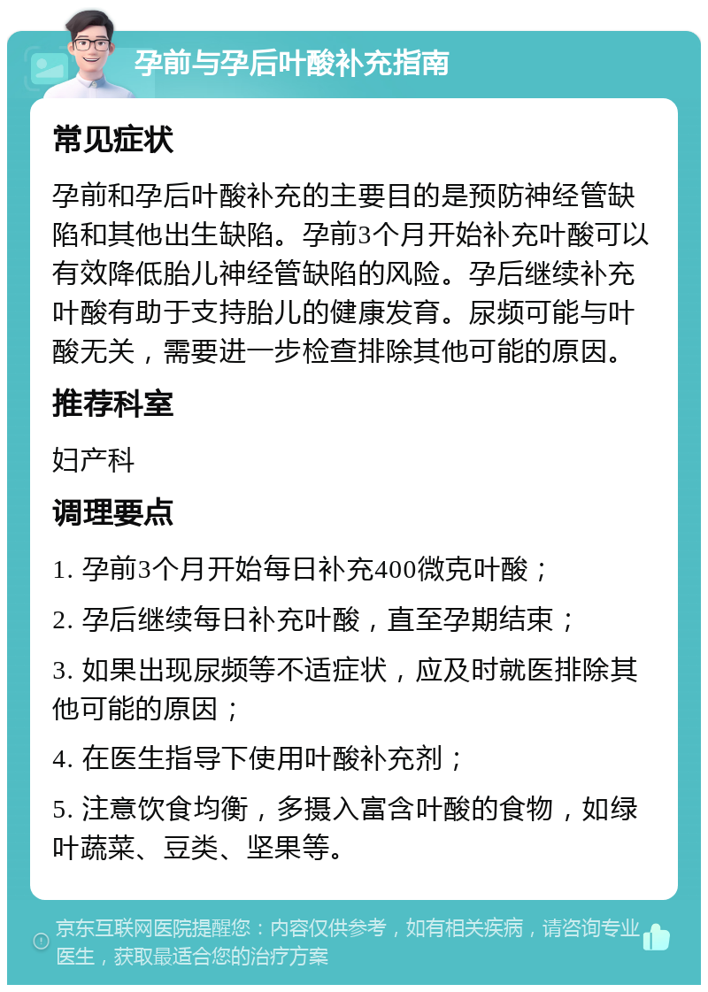 孕前与孕后叶酸补充指南 常见症状 孕前和孕后叶酸补充的主要目的是预防神经管缺陷和其他出生缺陷。孕前3个月开始补充叶酸可以有效降低胎儿神经管缺陷的风险。孕后继续补充叶酸有助于支持胎儿的健康发育。尿频可能与叶酸无关，需要进一步检查排除其他可能的原因。 推荐科室 妇产科 调理要点 1. 孕前3个月开始每日补充400微克叶酸； 2. 孕后继续每日补充叶酸，直至孕期结束； 3. 如果出现尿频等不适症状，应及时就医排除其他可能的原因； 4. 在医生指导下使用叶酸补充剂； 5. 注意饮食均衡，多摄入富含叶酸的食物，如绿叶蔬菜、豆类、坚果等。