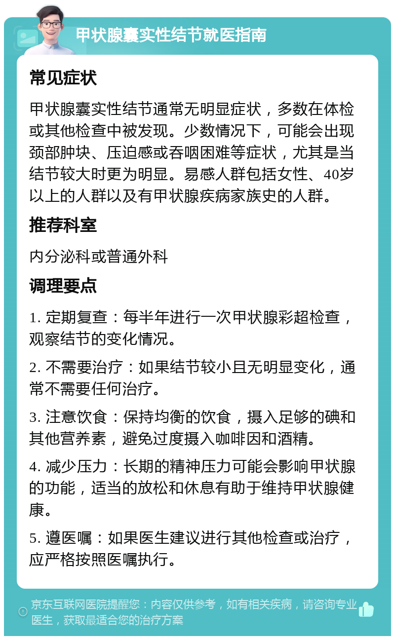 甲状腺囊实性结节就医指南 常见症状 甲状腺囊实性结节通常无明显症状，多数在体检或其他检查中被发现。少数情况下，可能会出现颈部肿块、压迫感或吞咽困难等症状，尤其是当结节较大时更为明显。易感人群包括女性、40岁以上的人群以及有甲状腺疾病家族史的人群。 推荐科室 内分泌科或普通外科 调理要点 1. 定期复查：每半年进行一次甲状腺彩超检查，观察结节的变化情况。 2. 不需要治疗：如果结节较小且无明显变化，通常不需要任何治疗。 3. 注意饮食：保持均衡的饮食，摄入足够的碘和其他营养素，避免过度摄入咖啡因和酒精。 4. 减少压力：长期的精神压力可能会影响甲状腺的功能，适当的放松和休息有助于维持甲状腺健康。 5. 遵医嘱：如果医生建议进行其他检查或治疗，应严格按照医嘱执行。