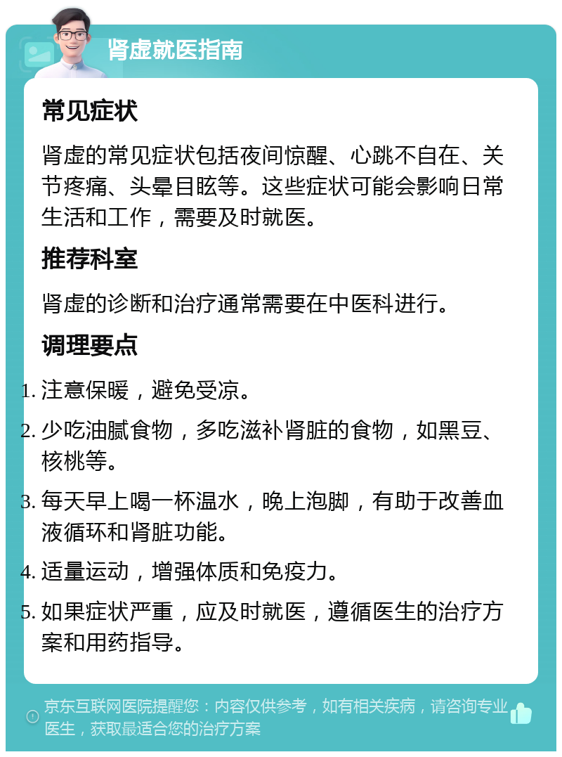 肾虚就医指南 常见症状 肾虚的常见症状包括夜间惊醒、心跳不自在、关节疼痛、头晕目眩等。这些症状可能会影响日常生活和工作，需要及时就医。 推荐科室 肾虚的诊断和治疗通常需要在中医科进行。 调理要点 注意保暖，避免受凉。 少吃油腻食物，多吃滋补肾脏的食物，如黑豆、核桃等。 每天早上喝一杯温水，晚上泡脚，有助于改善血液循环和肾脏功能。 适量运动，增强体质和免疫力。 如果症状严重，应及时就医，遵循医生的治疗方案和用药指导。