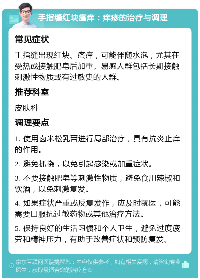 手指缝红块瘙痒：痒疹的治疗与调理 常见症状 手指缝出现红块、瘙痒，可能伴随水泡，尤其在受热或接触肥皂后加重。易感人群包括长期接触刺激性物质或有过敏史的人群。 推荐科室 皮肤科 调理要点 1. 使用卤米松乳膏进行局部治疗，具有抗炎止痒的作用。 2. 避免抓挠，以免引起感染或加重症状。 3. 不要接触肥皂等刺激性物质，避免食用辣椒和饮酒，以免刺激复发。 4. 如果症状严重或反复发作，应及时就医，可能需要口服抗过敏药物或其他治疗方法。 5. 保持良好的生活习惯和个人卫生，避免过度疲劳和精神压力，有助于改善症状和预防复发。