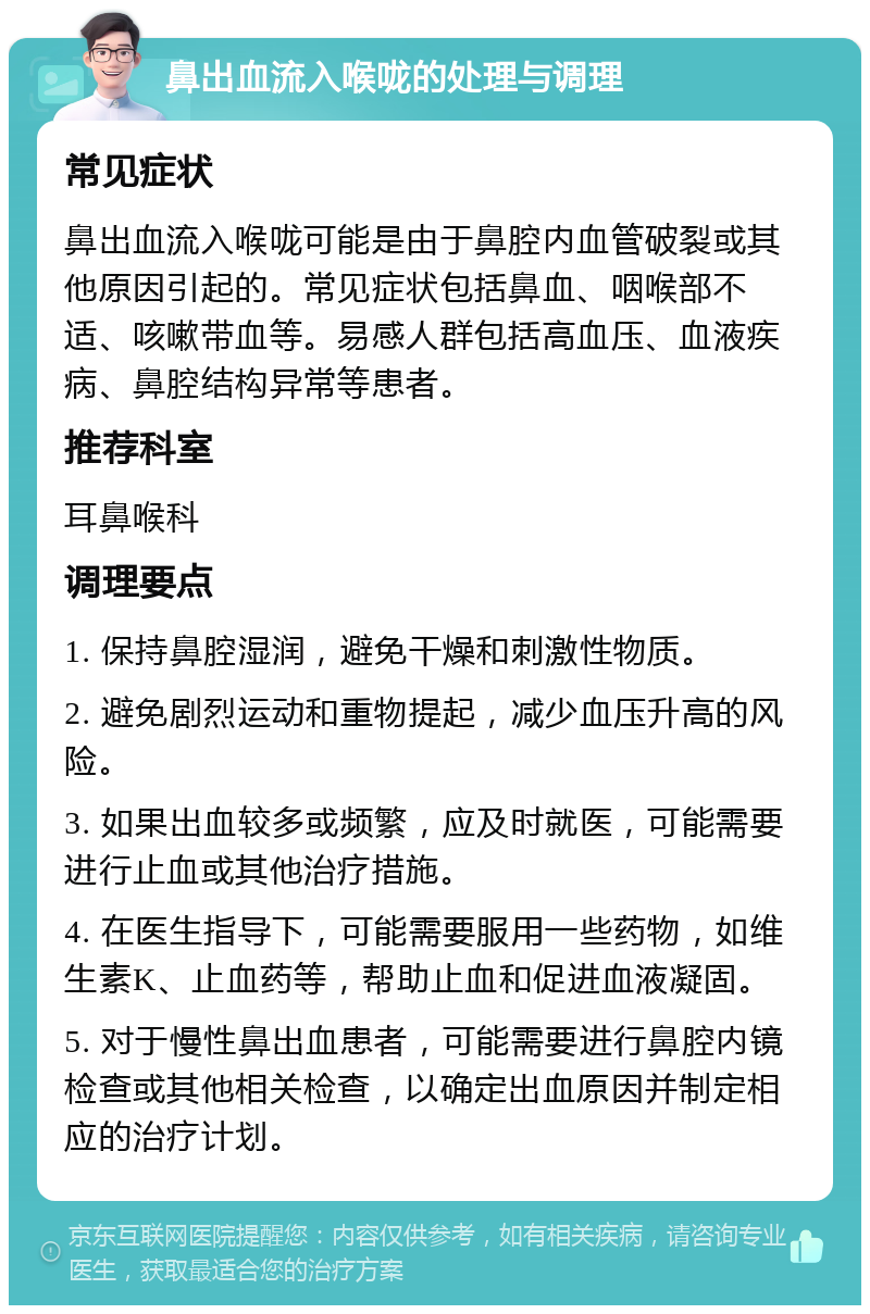 鼻出血流入喉咙的处理与调理 常见症状 鼻出血流入喉咙可能是由于鼻腔内血管破裂或其他原因引起的。常见症状包括鼻血、咽喉部不适、咳嗽带血等。易感人群包括高血压、血液疾病、鼻腔结构异常等患者。 推荐科室 耳鼻喉科 调理要点 1. 保持鼻腔湿润，避免干燥和刺激性物质。 2. 避免剧烈运动和重物提起，减少血压升高的风险。 3. 如果出血较多或频繁，应及时就医，可能需要进行止血或其他治疗措施。 4. 在医生指导下，可能需要服用一些药物，如维生素K、止血药等，帮助止血和促进血液凝固。 5. 对于慢性鼻出血患者，可能需要进行鼻腔内镜检查或其他相关检查，以确定出血原因并制定相应的治疗计划。