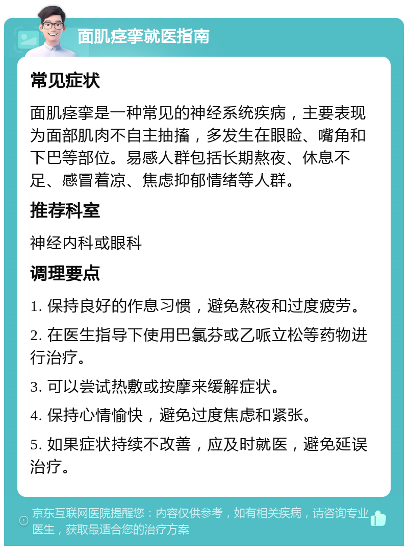 面肌痉挛就医指南 常见症状 面肌痉挛是一种常见的神经系统疾病，主要表现为面部肌肉不自主抽搐，多发生在眼睑、嘴角和下巴等部位。易感人群包括长期熬夜、休息不足、感冒着凉、焦虑抑郁情绪等人群。 推荐科室 神经内科或眼科 调理要点 1. 保持良好的作息习惯，避免熬夜和过度疲劳。 2. 在医生指导下使用巴氯芬或乙哌立松等药物进行治疗。 3. 可以尝试热敷或按摩来缓解症状。 4. 保持心情愉快，避免过度焦虑和紧张。 5. 如果症状持续不改善，应及时就医，避免延误治疗。