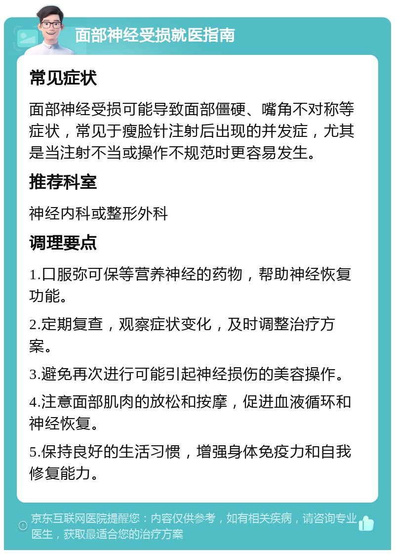 面部神经受损就医指南 常见症状 面部神经受损可能导致面部僵硬、嘴角不对称等症状，常见于瘦脸针注射后出现的并发症，尤其是当注射不当或操作不规范时更容易发生。 推荐科室 神经内科或整形外科 调理要点 1.口服弥可保等营养神经的药物，帮助神经恢复功能。 2.定期复查，观察症状变化，及时调整治疗方案。 3.避免再次进行可能引起神经损伤的美容操作。 4.注意面部肌肉的放松和按摩，促进血液循环和神经恢复。 5.保持良好的生活习惯，增强身体免疫力和自我修复能力。