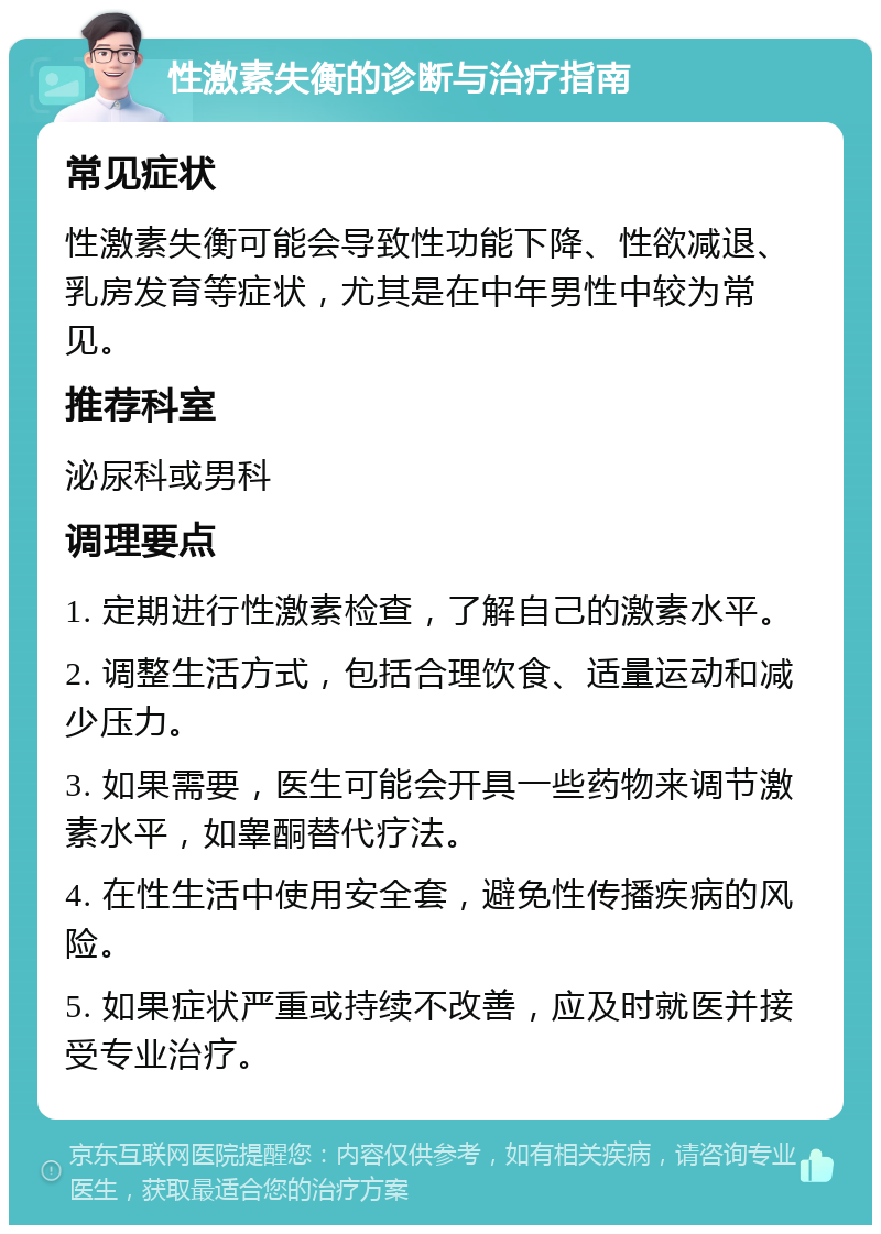 性激素失衡的诊断与治疗指南 常见症状 性激素失衡可能会导致性功能下降、性欲减退、乳房发育等症状，尤其是在中年男性中较为常见。 推荐科室 泌尿科或男科 调理要点 1. 定期进行性激素检查，了解自己的激素水平。 2. 调整生活方式，包括合理饮食、适量运动和减少压力。 3. 如果需要，医生可能会开具一些药物来调节激素水平，如睾酮替代疗法。 4. 在性生活中使用安全套，避免性传播疾病的风险。 5. 如果症状严重或持续不改善，应及时就医并接受专业治疗。