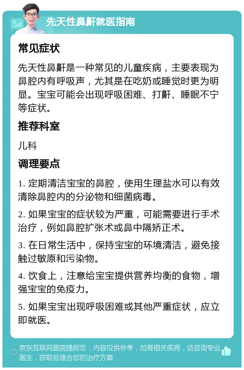 先天性鼻鼾就医指南 常见症状 先天性鼻鼾是一种常见的儿童疾病，主要表现为鼻腔内有呼吸声，尤其是在吃奶或睡觉时更为明显。宝宝可能会出现呼吸困难、打鼾、睡眠不宁等症状。 推荐科室 儿科 调理要点 1. 定期清洁宝宝的鼻腔，使用生理盐水可以有效清除鼻腔内的分泌物和细菌病毒。 2. 如果宝宝的症状较为严重，可能需要进行手术治疗，例如鼻腔扩张术或鼻中隔矫正术。 3. 在日常生活中，保持宝宝的环境清洁，避免接触过敏原和污染物。 4. 饮食上，注意给宝宝提供营养均衡的食物，增强宝宝的免疫力。 5. 如果宝宝出现呼吸困难或其他严重症状，应立即就医。