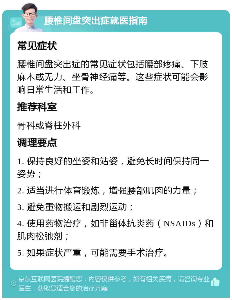 腰椎间盘突出症就医指南 常见症状 腰椎间盘突出症的常见症状包括腰部疼痛、下肢麻木或无力、坐骨神经痛等。这些症状可能会影响日常生活和工作。 推荐科室 骨科或脊柱外科 调理要点 1. 保持良好的坐姿和站姿，避免长时间保持同一姿势； 2. 适当进行体育锻炼，增强腰部肌肉的力量； 3. 避免重物搬运和剧烈运动； 4. 使用药物治疗，如非甾体抗炎药（NSAIDs）和肌肉松弛剂； 5. 如果症状严重，可能需要手术治疗。