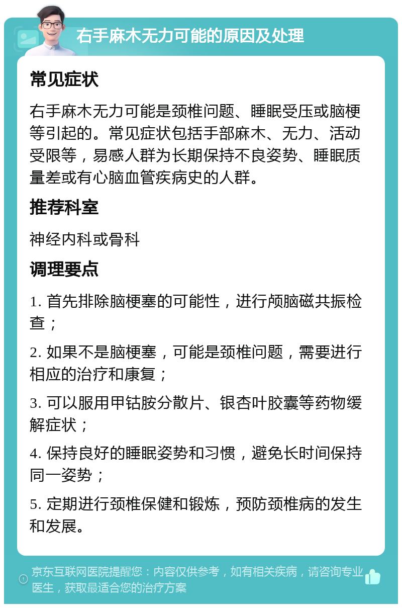 右手麻木无力可能的原因及处理 常见症状 右手麻木无力可能是颈椎问题、睡眠受压或脑梗等引起的。常见症状包括手部麻木、无力、活动受限等，易感人群为长期保持不良姿势、睡眠质量差或有心脑血管疾病史的人群。 推荐科室 神经内科或骨科 调理要点 1. 首先排除脑梗塞的可能性，进行颅脑磁共振检查； 2. 如果不是脑梗塞，可能是颈椎问题，需要进行相应的治疗和康复； 3. 可以服用甲钴胺分散片、银杏叶胶囊等药物缓解症状； 4. 保持良好的睡眠姿势和习惯，避免长时间保持同一姿势； 5. 定期进行颈椎保健和锻炼，预防颈椎病的发生和发展。