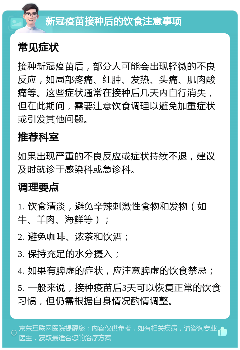 新冠疫苗接种后的饮食注意事项 常见症状 接种新冠疫苗后，部分人可能会出现轻微的不良反应，如局部疼痛、红肿、发热、头痛、肌肉酸痛等。这些症状通常在接种后几天内自行消失，但在此期间，需要注意饮食调理以避免加重症状或引发其他问题。 推荐科室 如果出现严重的不良反应或症状持续不退，建议及时就诊于感染科或急诊科。 调理要点 1. 饮食清淡，避免辛辣刺激性食物和发物（如牛、羊肉、海鲜等）； 2. 避免咖啡、浓茶和饮酒； 3. 保持充足的水分摄入； 4. 如果有脾虚的症状，应注意脾虚的饮食禁忌； 5. 一般来说，接种疫苗后3天可以恢复正常的饮食习惯，但仍需根据自身情况酌情调整。