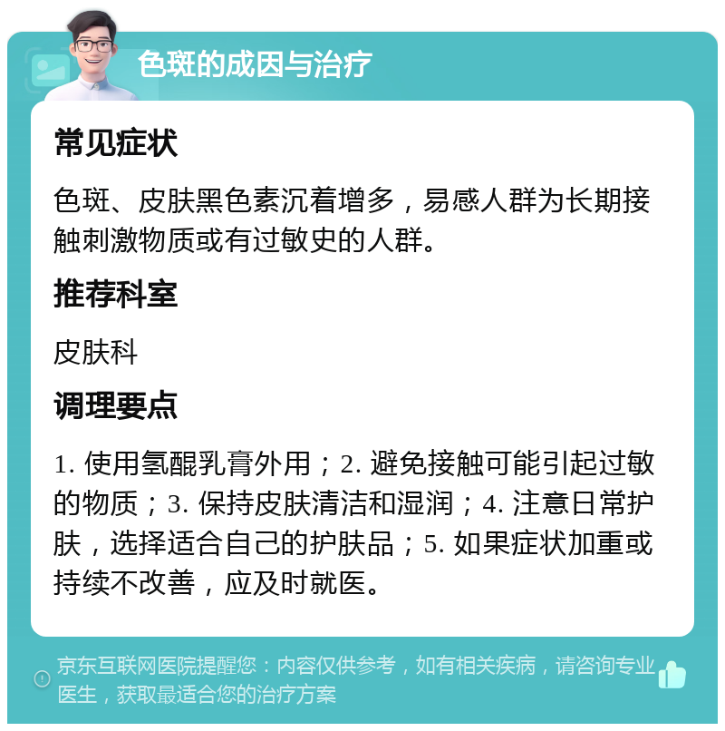 色斑的成因与治疗 常见症状 色斑、皮肤黑色素沉着增多，易感人群为长期接触刺激物质或有过敏史的人群。 推荐科室 皮肤科 调理要点 1. 使用氢醌乳膏外用；2. 避免接触可能引起过敏的物质；3. 保持皮肤清洁和湿润；4. 注意日常护肤，选择适合自己的护肤品；5. 如果症状加重或持续不改善，应及时就医。