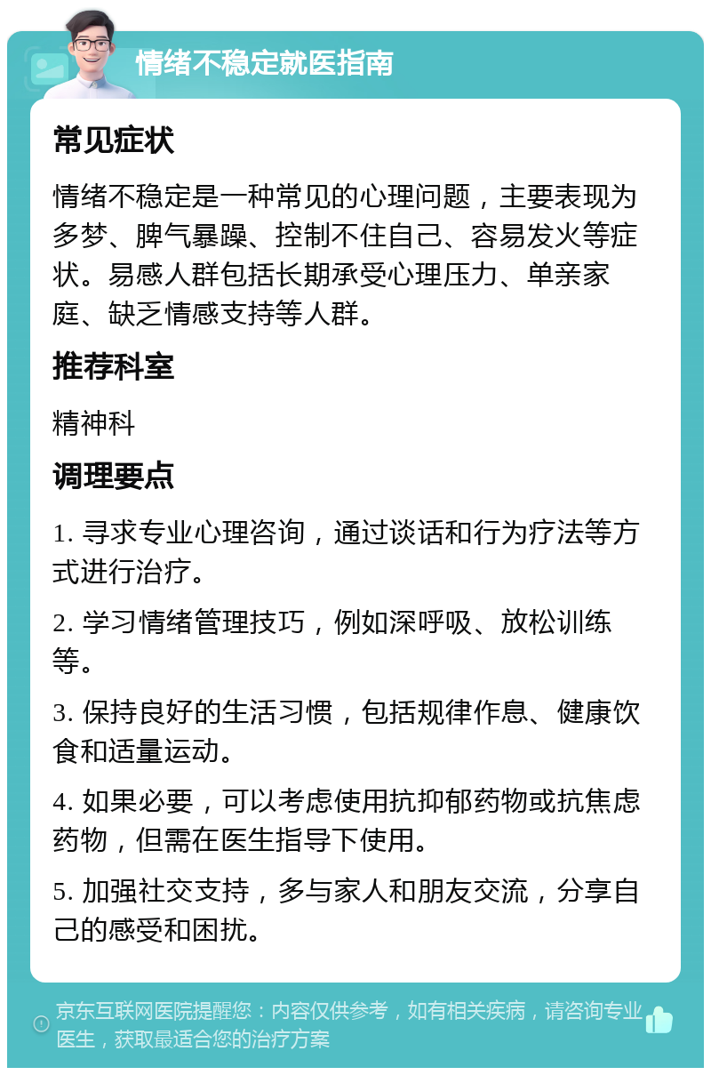 情绪不稳定就医指南 常见症状 情绪不稳定是一种常见的心理问题，主要表现为多梦、脾气暴躁、控制不住自己、容易发火等症状。易感人群包括长期承受心理压力、单亲家庭、缺乏情感支持等人群。 推荐科室 精神科 调理要点 1. 寻求专业心理咨询，通过谈话和行为疗法等方式进行治疗。 2. 学习情绪管理技巧，例如深呼吸、放松训练等。 3. 保持良好的生活习惯，包括规律作息、健康饮食和适量运动。 4. 如果必要，可以考虑使用抗抑郁药物或抗焦虑药物，但需在医生指导下使用。 5. 加强社交支持，多与家人和朋友交流，分享自己的感受和困扰。