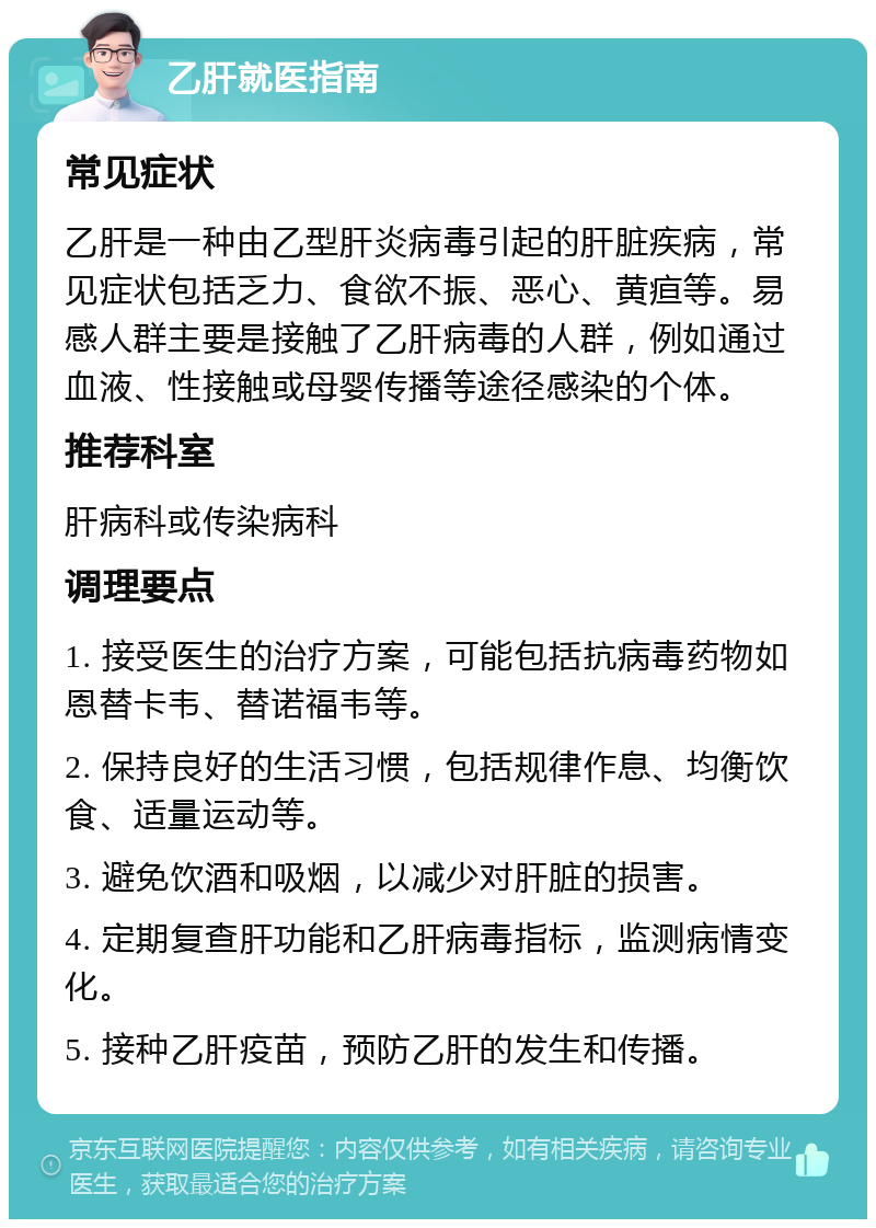 乙肝就医指南 常见症状 乙肝是一种由乙型肝炎病毒引起的肝脏疾病，常见症状包括乏力、食欲不振、恶心、黄疸等。易感人群主要是接触了乙肝病毒的人群，例如通过血液、性接触或母婴传播等途径感染的个体。 推荐科室 肝病科或传染病科 调理要点 1. 接受医生的治疗方案，可能包括抗病毒药物如恩替卡韦、替诺福韦等。 2. 保持良好的生活习惯，包括规律作息、均衡饮食、适量运动等。 3. 避免饮酒和吸烟，以减少对肝脏的损害。 4. 定期复查肝功能和乙肝病毒指标，监测病情变化。 5. 接种乙肝疫苗，预防乙肝的发生和传播。