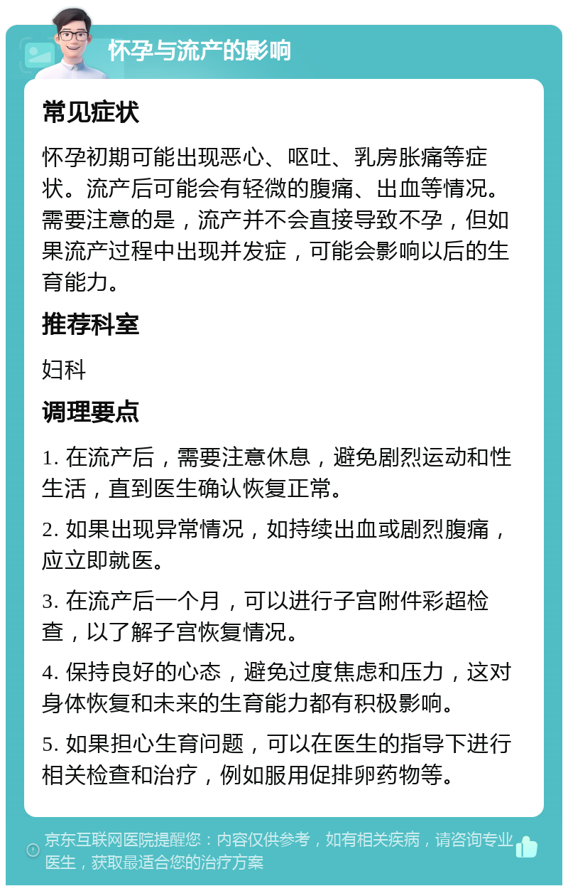 怀孕与流产的影响 常见症状 怀孕初期可能出现恶心、呕吐、乳房胀痛等症状。流产后可能会有轻微的腹痛、出血等情况。需要注意的是，流产并不会直接导致不孕，但如果流产过程中出现并发症，可能会影响以后的生育能力。 推荐科室 妇科 调理要点 1. 在流产后，需要注意休息，避免剧烈运动和性生活，直到医生确认恢复正常。 2. 如果出现异常情况，如持续出血或剧烈腹痛，应立即就医。 3. 在流产后一个月，可以进行子宫附件彩超检查，以了解子宫恢复情况。 4. 保持良好的心态，避免过度焦虑和压力，这对身体恢复和未来的生育能力都有积极影响。 5. 如果担心生育问题，可以在医生的指导下进行相关检查和治疗，例如服用促排卵药物等。