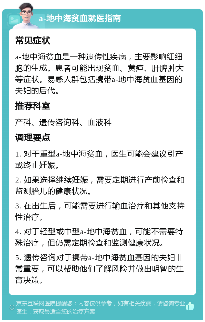 a-地中海贫血就医指南 常见症状 a-地中海贫血是一种遗传性疾病，主要影响红细胞的生成。患者可能出现贫血、黄疸、肝脾肿大等症状。易感人群包括携带a-地中海贫血基因的夫妇的后代。 推荐科室 产科、遗传咨询科、血液科 调理要点 1. 对于重型a-地中海贫血，医生可能会建议引产或终止妊娠。 2. 如果选择继续妊娠，需要定期进行产前检查和监测胎儿的健康状况。 3. 在出生后，可能需要进行输血治疗和其他支持性治疗。 4. 对于轻型或中型a-地中海贫血，可能不需要特殊治疗，但仍需定期检查和监测健康状况。 5. 遗传咨询对于携带a-地中海贫血基因的夫妇非常重要，可以帮助他们了解风险并做出明智的生育决策。