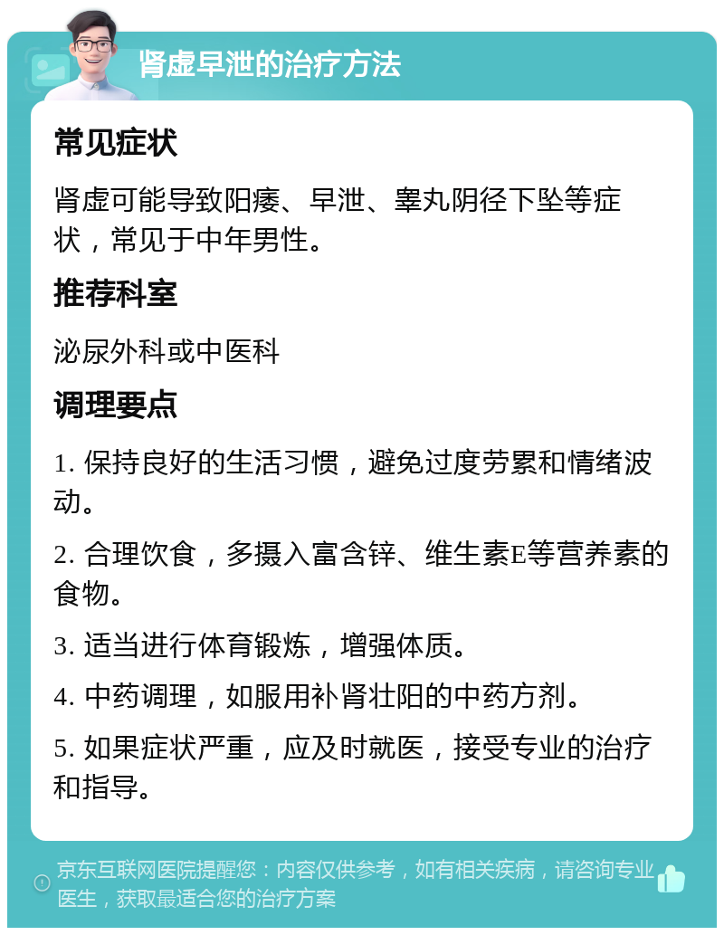 肾虚早泄的治疗方法 常见症状 肾虚可能导致阳痿、早泄、睾丸阴径下坠等症状，常见于中年男性。 推荐科室 泌尿外科或中医科 调理要点 1. 保持良好的生活习惯，避免过度劳累和情绪波动。 2. 合理饮食，多摄入富含锌、维生素E等营养素的食物。 3. 适当进行体育锻炼，增强体质。 4. 中药调理，如服用补肾壮阳的中药方剂。 5. 如果症状严重，应及时就医，接受专业的治疗和指导。