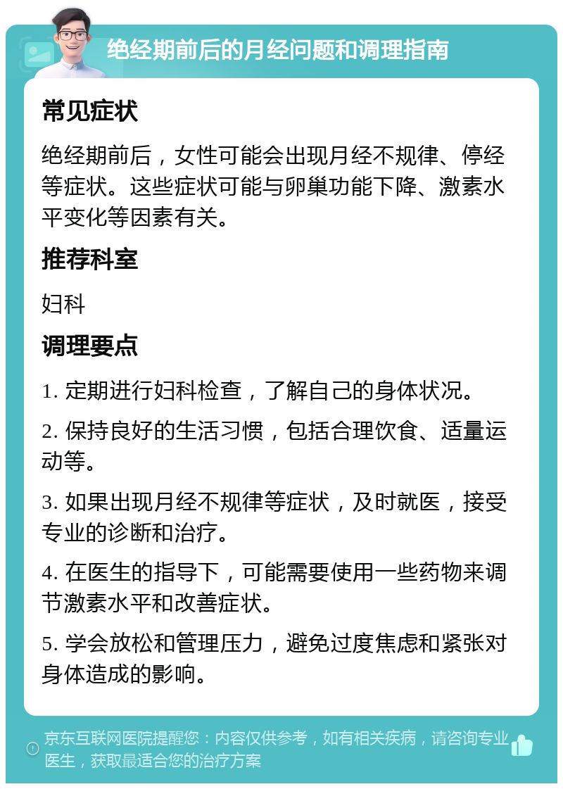 绝经期前后的月经问题和调理指南 常见症状 绝经期前后，女性可能会出现月经不规律、停经等症状。这些症状可能与卵巢功能下降、激素水平变化等因素有关。 推荐科室 妇科 调理要点 1. 定期进行妇科检查，了解自己的身体状况。 2. 保持良好的生活习惯，包括合理饮食、适量运动等。 3. 如果出现月经不规律等症状，及时就医，接受专业的诊断和治疗。 4. 在医生的指导下，可能需要使用一些药物来调节激素水平和改善症状。 5. 学会放松和管理压力，避免过度焦虑和紧张对身体造成的影响。