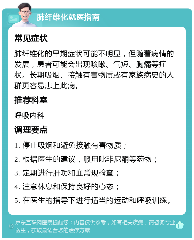 肺纤维化就医指南 常见症状 肺纤维化的早期症状可能不明显，但随着病情的发展，患者可能会出现咳嗽、气短、胸痛等症状。长期吸烟、接触有害物质或有家族病史的人群更容易患上此病。 推荐科室 呼吸内科 调理要点 1. 停止吸烟和避免接触有害物质； 2. 根据医生的建议，服用吡非尼酮等药物； 3. 定期进行肝功和血常规检查； 4. 注意休息和保持良好的心态； 5. 在医生的指导下进行适当的运动和呼吸训练。