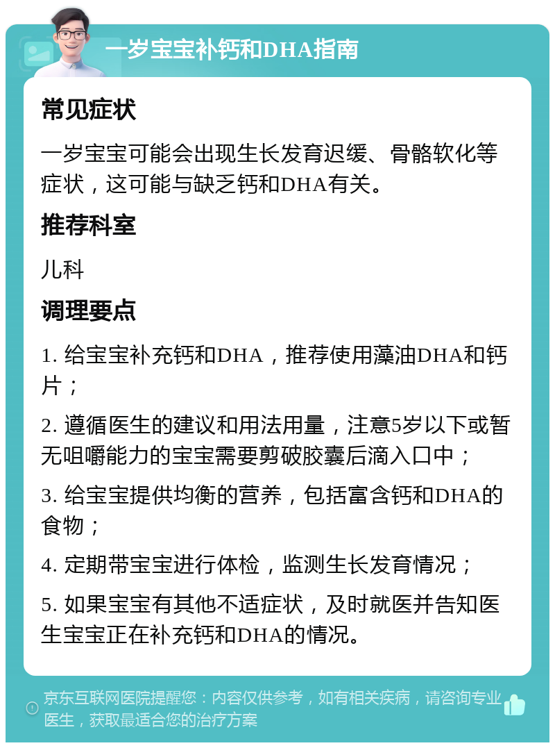 一岁宝宝补钙和DHA指南 常见症状 一岁宝宝可能会出现生长发育迟缓、骨骼软化等症状，这可能与缺乏钙和DHA有关。 推荐科室 儿科 调理要点 1. 给宝宝补充钙和DHA，推荐使用藻油DHA和钙片； 2. 遵循医生的建议和用法用量，注意5岁以下或暂无咀嚼能力的宝宝需要剪破胶囊后滴入口中； 3. 给宝宝提供均衡的营养，包括富含钙和DHA的食物； 4. 定期带宝宝进行体检，监测生长发育情况； 5. 如果宝宝有其他不适症状，及时就医并告知医生宝宝正在补充钙和DHA的情况。