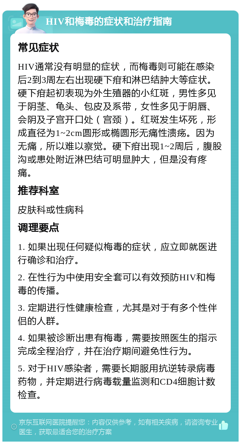 HIV和梅毒的症状和治疗指南 常见症状 HIV通常没有明显的症状，而梅毒则可能在感染后2到3周左右出现硬下疳和淋巴结肿大等症状。硬下疳起初表现为外生殖器的小红斑，男性多见于阴茎、龟头、包皮及系带，女性多见于阴唇、会阴及子宫开口处（宫颈）。红斑发生坏死，形成直径为1~2cm圆形或椭圆形无痛性溃疡。因为无痛，所以难以察觉。硬下疳出现1~2周后，腹股沟或患处附近淋巴结可明显肿大，但是没有疼痛。 推荐科室 皮肤科或性病科 调理要点 1. 如果出现任何疑似梅毒的症状，应立即就医进行确诊和治疗。 2. 在性行为中使用安全套可以有效预防HIV和梅毒的传播。 3. 定期进行性健康检查，尤其是对于有多个性伴侣的人群。 4. 如果被诊断出患有梅毒，需要按照医生的指示完成全程治疗，并在治疗期间避免性行为。 5. 对于HIV感染者，需要长期服用抗逆转录病毒药物，并定期进行病毒载量监测和CD4细胞计数检查。